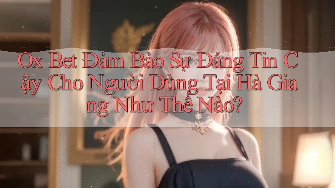 Ox Bet Đảm Bảo Sự Đáng Tin Cậy Cho Người Dùng Tại Hà Giang Như Thế Nào?