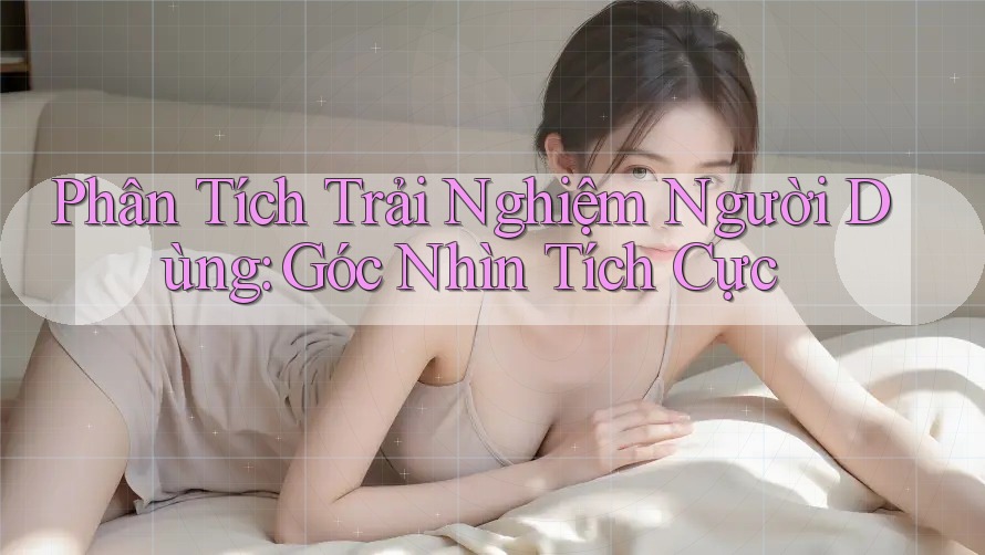 Phân Tích Trải Nghiệm Người Dùng: Góc Nhìn Tích Cực Phân Tích Trải Nghiệm Người Dùng: Góc Nhìn Tích Cực