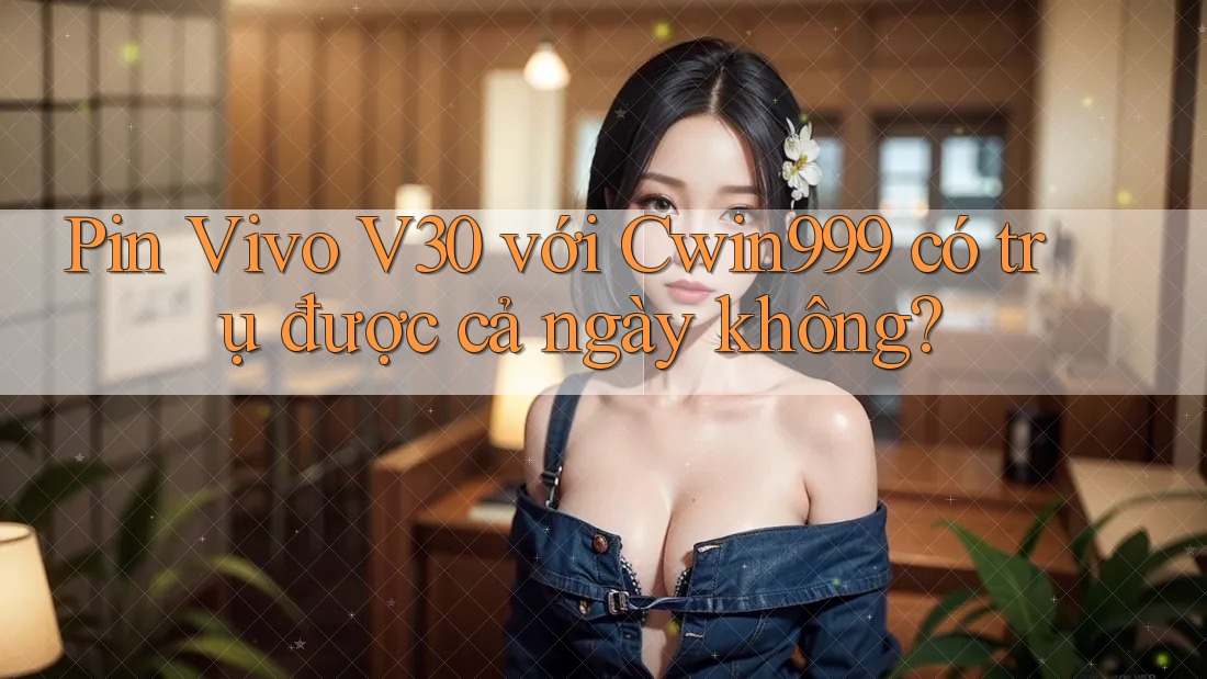 Pin Vivo V30 với Cwin999 có trụ được cả ngày không?
