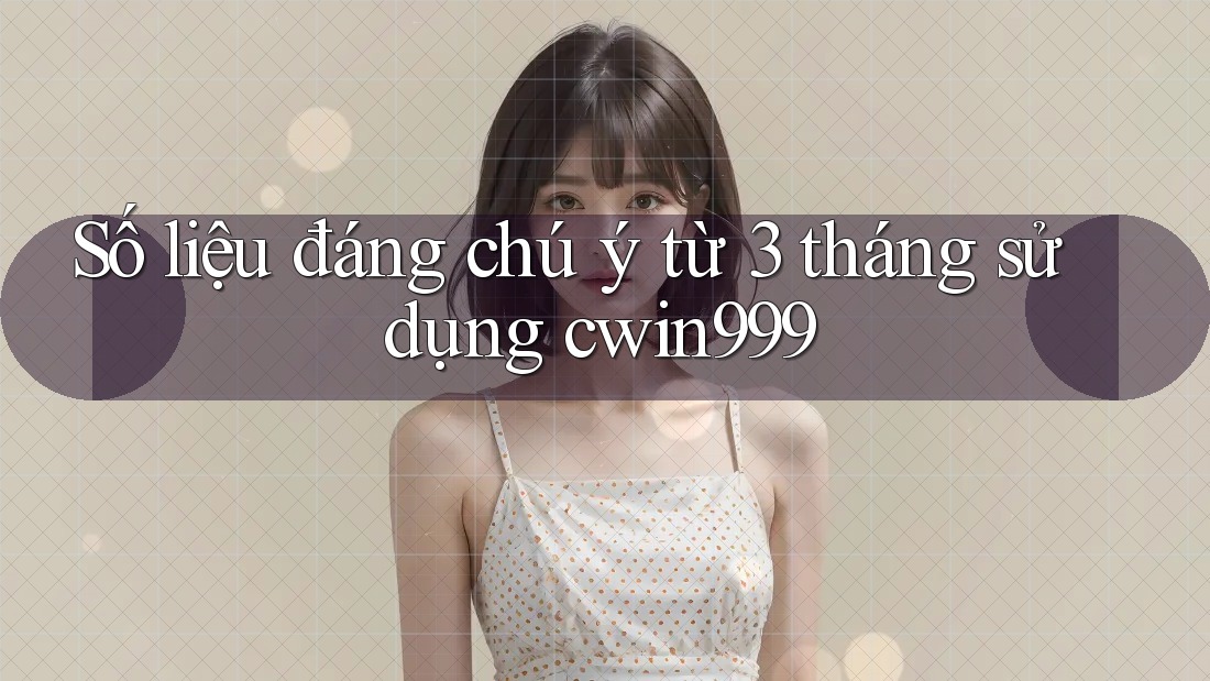 Số liệu đáng chú ý từ 3 tháng sử dụng cwin999