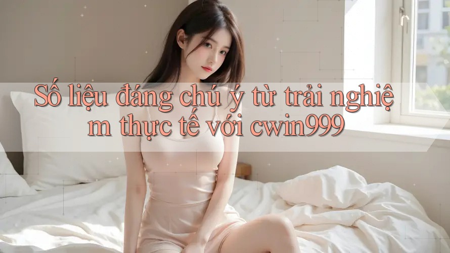 Số liệu đáng chú ý từ trải nghiệm thực tế với cwin999