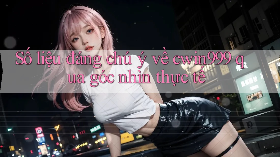 Số liệu đáng chú ý về cwin999 qua góc nhìn thực tế