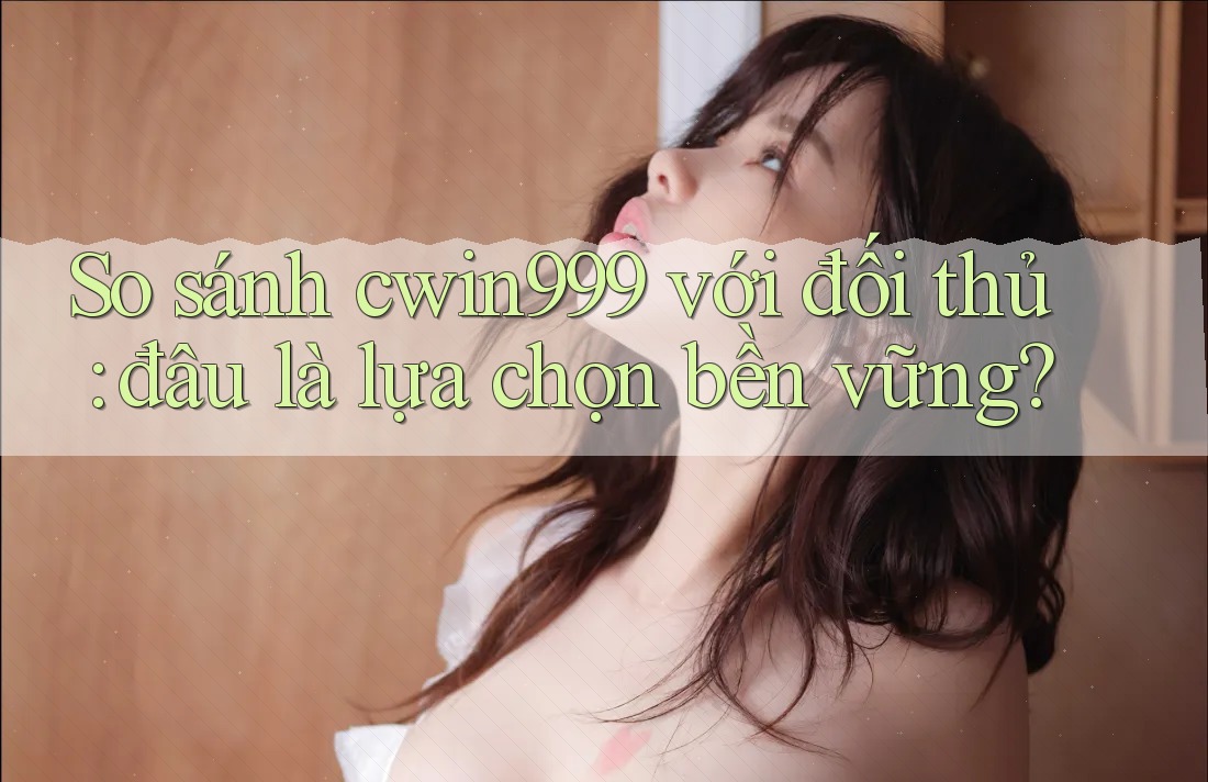So sánh cwin999 với đối thủ: đâu là lựa chọn bền vững?