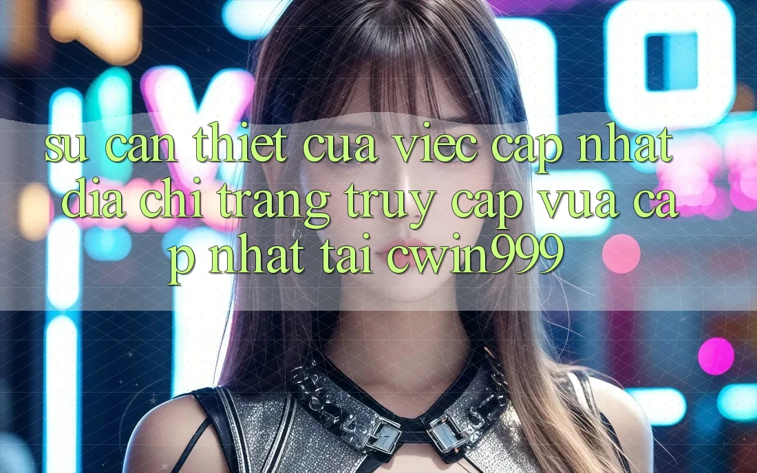Sự Cần Thiết Của Việc Cập Nhật Địa chỉ trang Truy Cập Vừa cập nhật Tại Cwin999