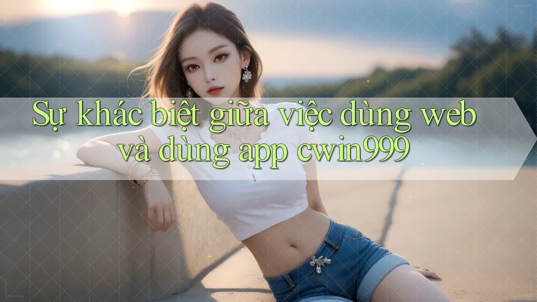 Sự khác biệt giữa việc dùng web và dùng app cwin999