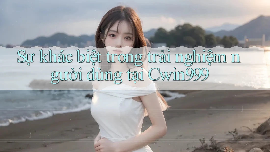 Sự khác biệt trong trải nghiệm người dùng tại Cwin999