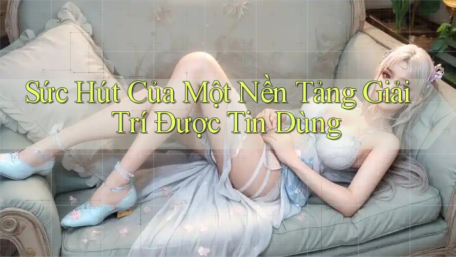 Sức Hút Của Một Nền Tảng Giải Trí Được Tin Dùng