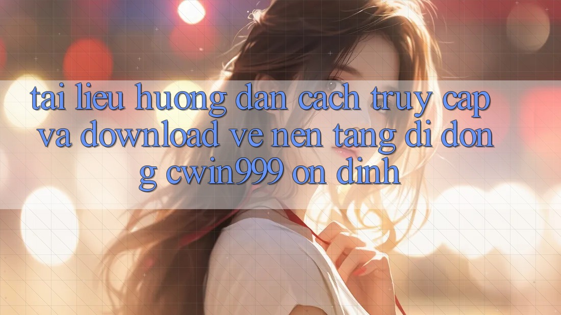 Tài liệu hướng dẫn Cách Truy Cập Và Download về Nền tảng di động Cwin999 Ổn định