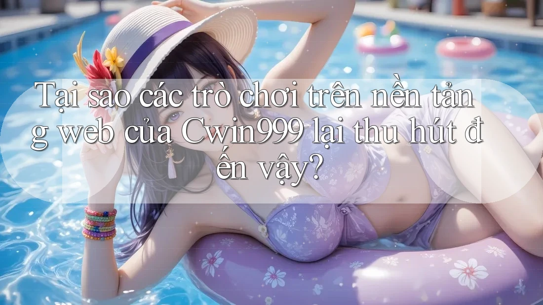 Tại sao các trò chơi trên nền tảng web của Cwin999 lại thu hút đến vậy?