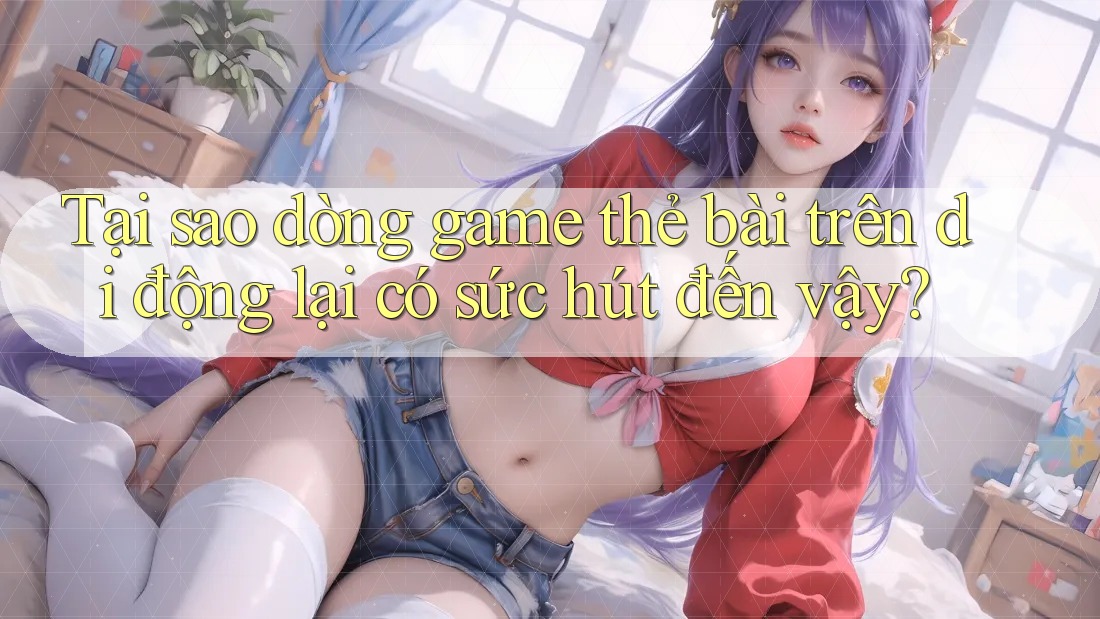Tại sao dòng game thẻ bài trên di động lại có sức hút đến vậy?