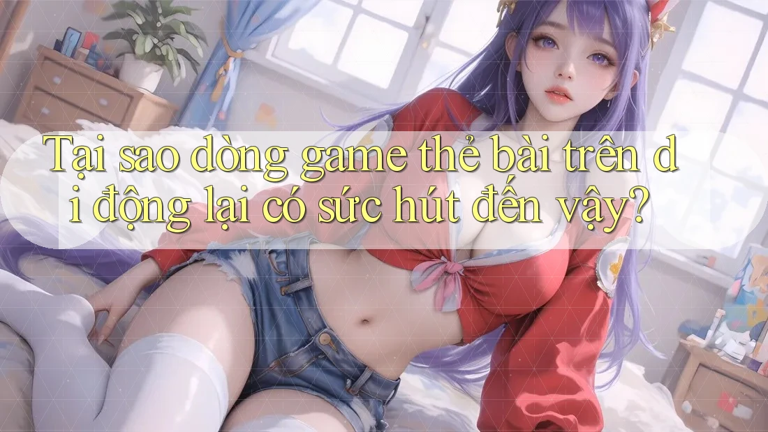 Tại sao dòng game thẻ bài trên di động lại có sức hút đến vậy?