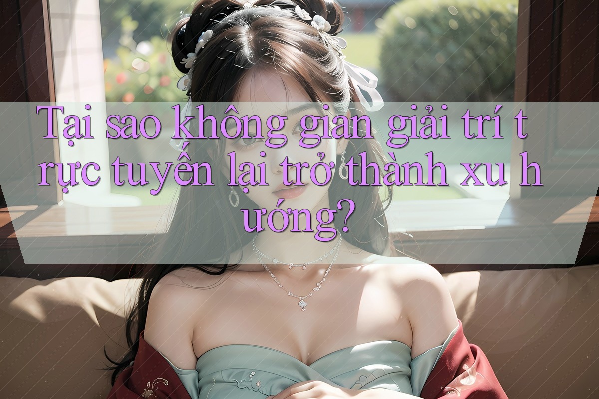 Tại sao không gian giải trí trực tuyến lại trở thành xu hướng?