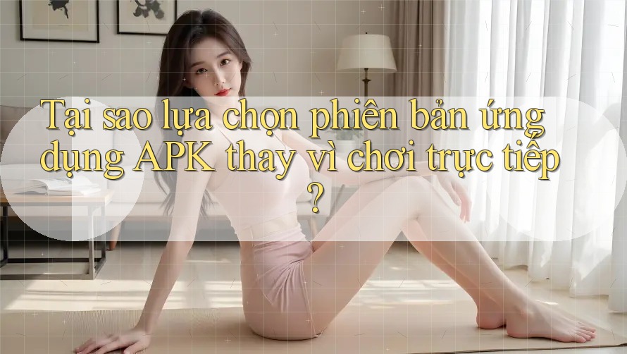 Tại sao lựa chọn phiên bản ứng dụng APK thay vì chơi trực tiếp?