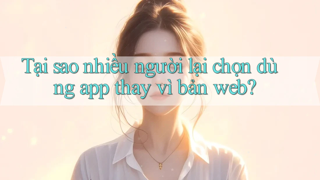 Tại sao nhiều người lại chọn dùng app thay vì bản web?