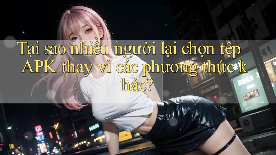 Tại sao nhiều người lại chọn tệp APK thay vì các phương thức khác?