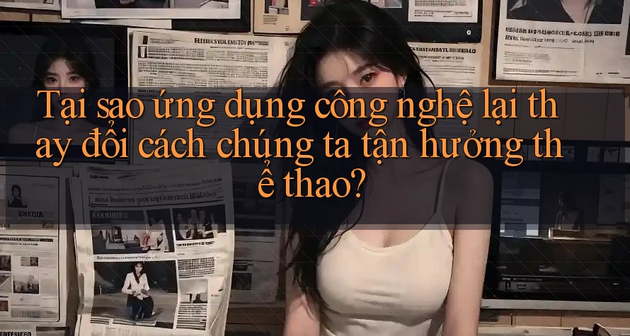 Tại sao ứng dụng công nghệ lại thay đổi cách chúng ta tận hưởng thể thao? Tại sao ứng dụng công nghệ lại thay đổi cách chúng ta tận hưởng thể thao?