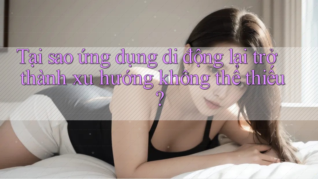 Tại sao ứng dụng di động lại trở thành xu hướng không thể thiếu? Tại sao ứng dụng di động lại trở thành xu hướng không thể thiếu?