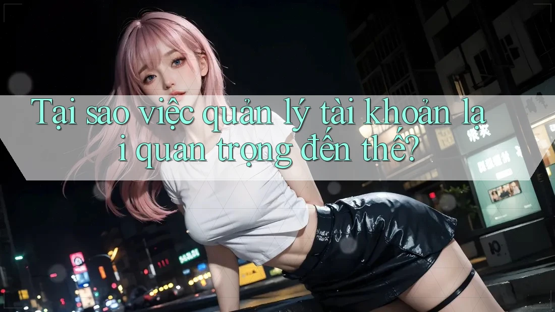 Tại sao việc quản lý tài khoản lại quan trọng đến thế?
