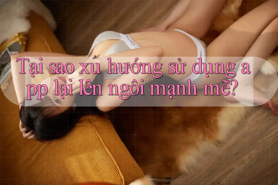 Tại sao xu hướng sử dụng app lại lên ngôi mạnh mẽ?