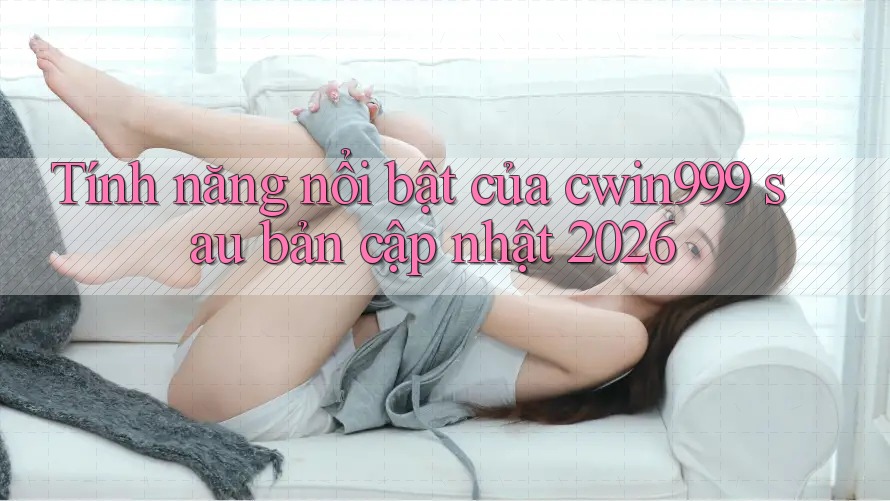 Tính năng nổi bật của cwin999 sau bản cập nhật 2026