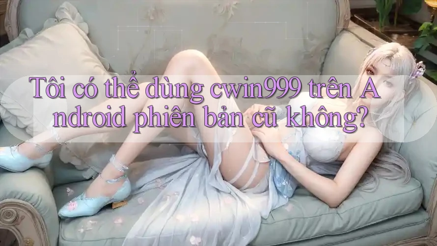 Tôi có thể dùng cwin999 trên Android phiên bản cũ không?