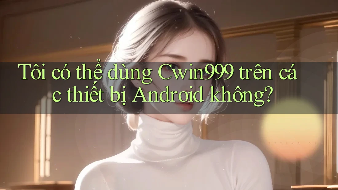 Tôi có thể dùng Cwin999 trên các thiết bị Android không?