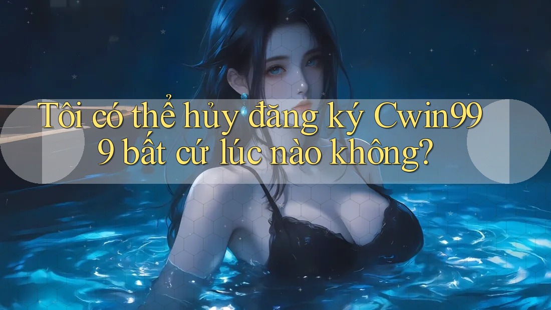 Tôi có thể hủy đăng ký Cwin999 bất cứ lúc nào không?