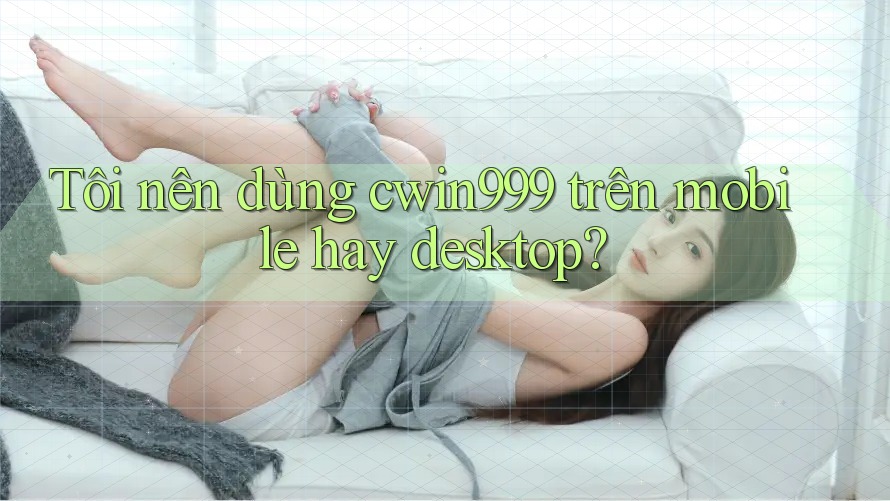 Tôi nên dùng cwin999 trên mobile hay desktop? Tôi nên dùng cwin999 trên mobile hay desktop?