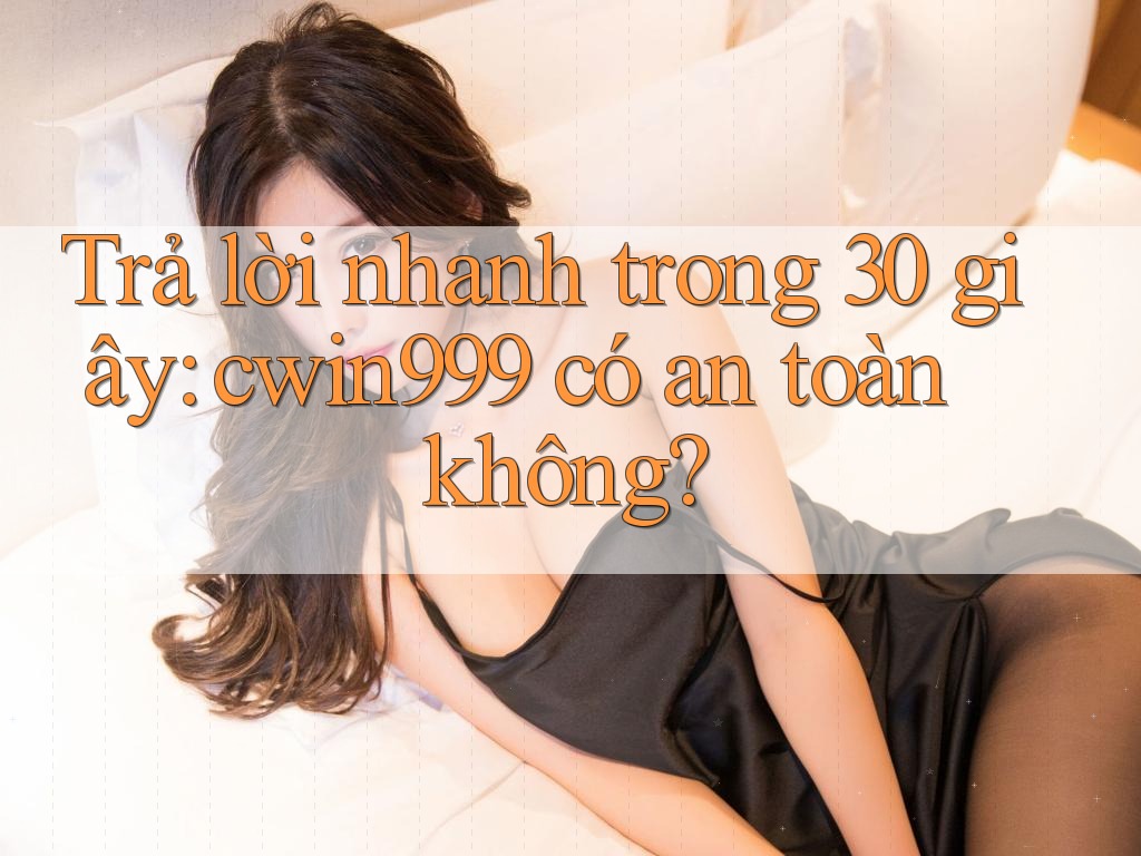 Trả lời nhanh trong 30 giây: cwin999 có an toàn không?