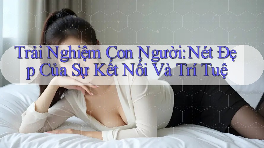 Trải Nghiệm Con Người: Nét Đẹp Của Sự Kết Nối Và Trí Tuệ