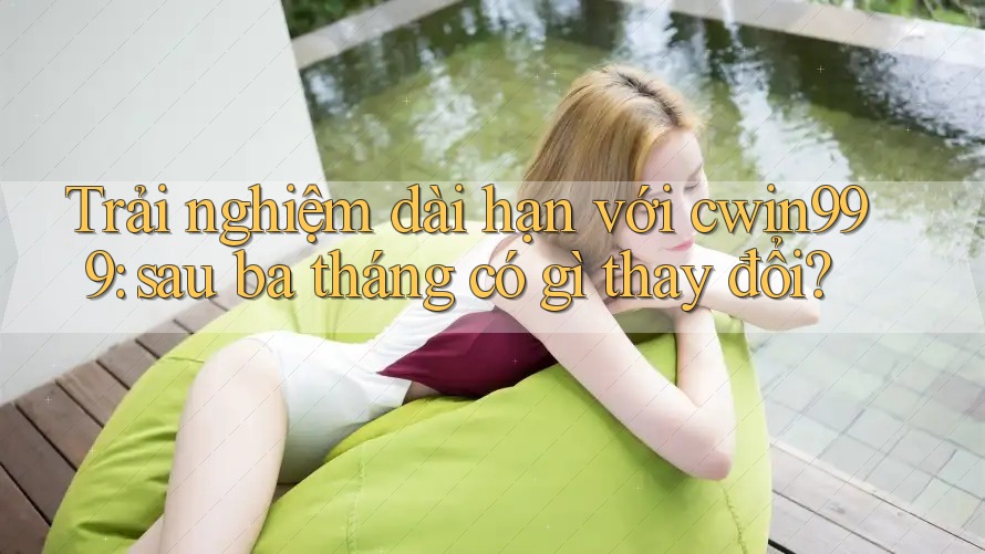Trải nghiệm dài hạn với cwin999: sau ba tháng có gì thay đổi?