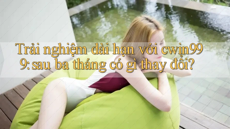 Trải nghiệm dài hạn với cwin999: sau ba tháng có gì thay đổi?