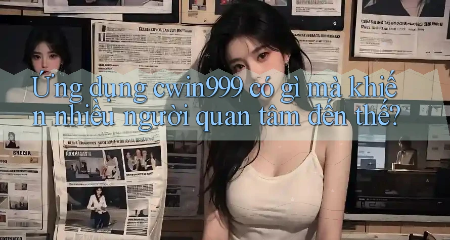 Ứng dụng cwin999 có gì mà khiến nhiều người quan tâm đến thế?