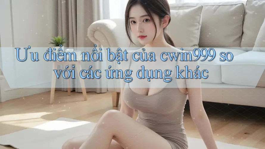 Ưu điểm nổi bật của cwin999 so với các ứng dụng khác