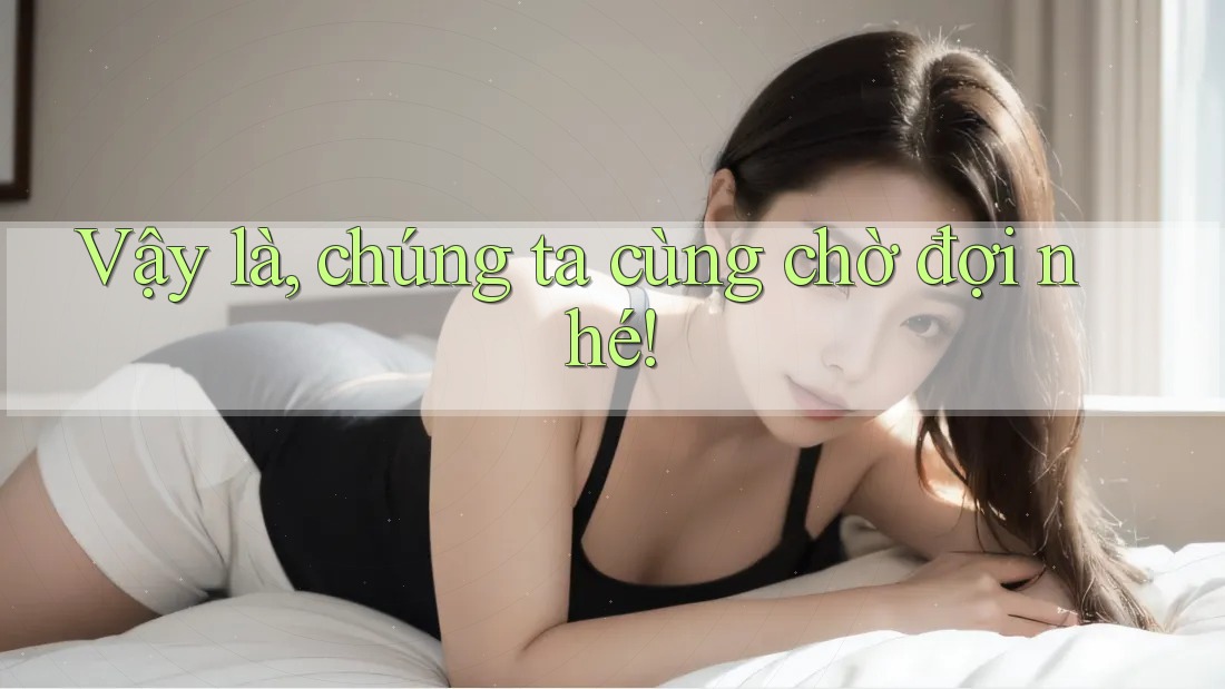 Vậy là, chúng ta cùng chờ đợi nhé!