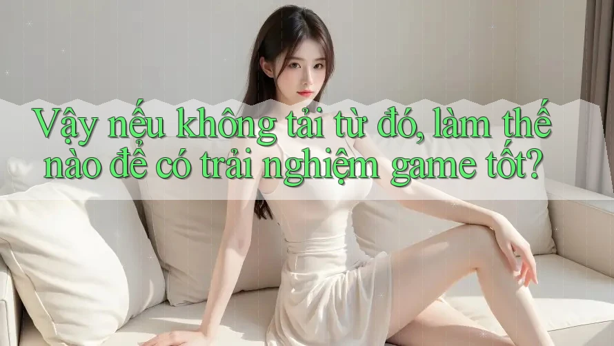 Vậy nếu không tải từ đó, làm thế nào để có trải nghiệm game tốt?
