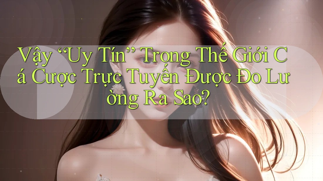 Vậy “uy tín” trong thế giới cá cược trực tuyến được đo lường ra sao?