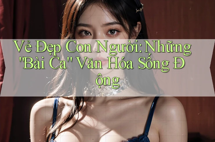 Vẻ Đẹp Con Người: Những “Bài Ca” Văn Hóa Sống Động