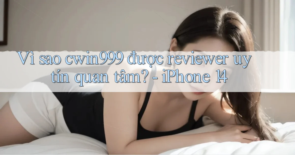 Vì sao cwin999 được reviewer uy tín quan tâm   iPhone 14