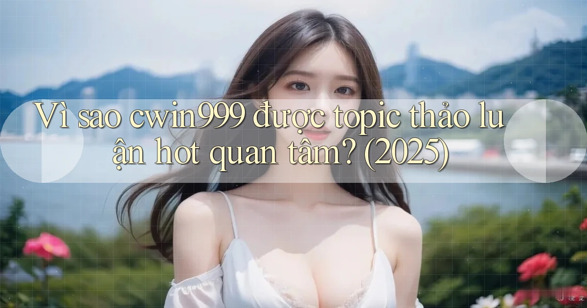 Vì sao cwin999 được topic thảo luận hot quan tâm (2025)