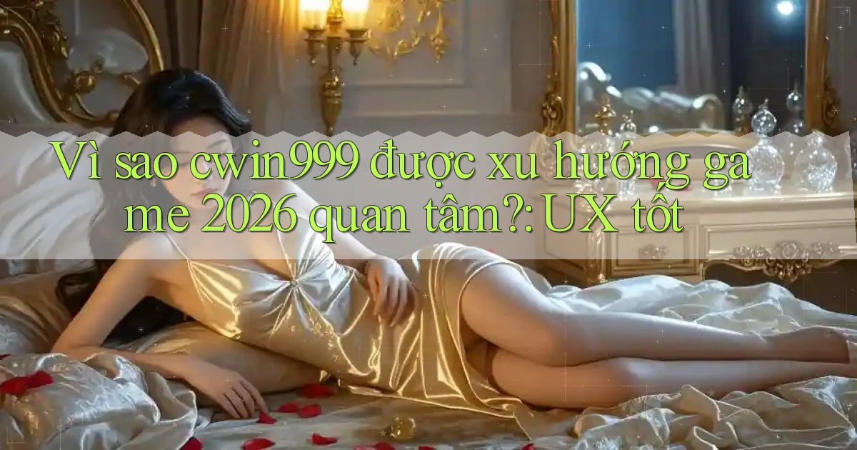 Vì sao cwin999 được xu hướng game 2026 quan tâm UX tốt
