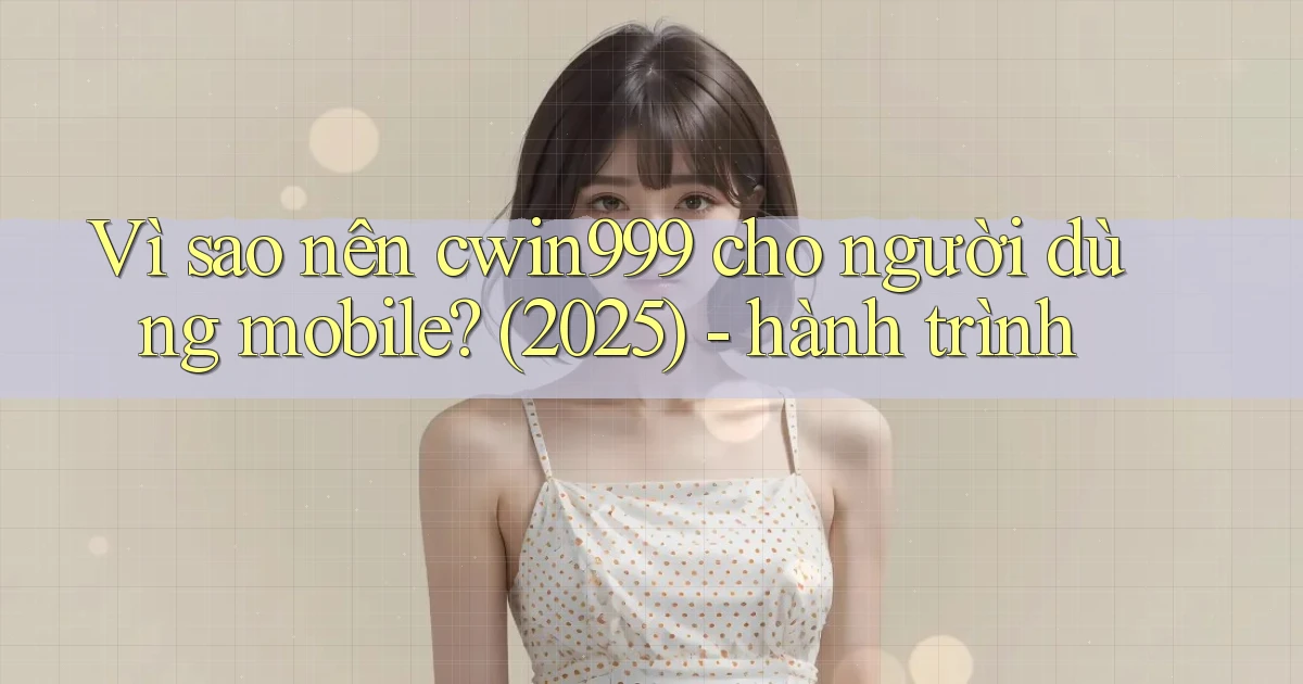Vì sao nên cwin999 cho người dùng mobile (2025)   hành trình