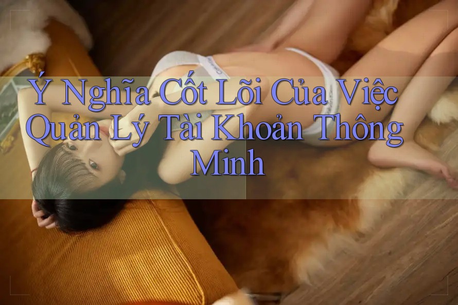 Ý Nghĩa Cốt Lõi Của Việc Quản Lý Tài Khoản Thông Minh